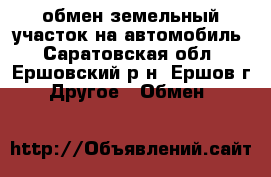 обмен земельный участок на автомобиль - Саратовская обл., Ершовский р-н, Ершов г. Другое » Обмен   